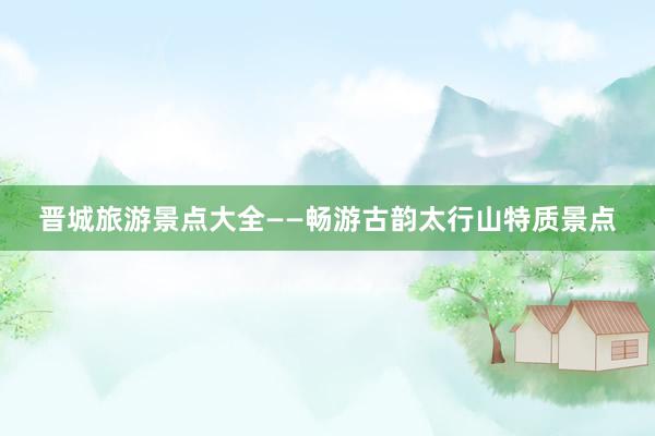 晋城旅游景点大全——畅游古韵太行山特质景点