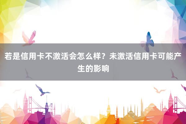 若是信用卡不激活会怎么样？未激活信用卡可能产生的影响