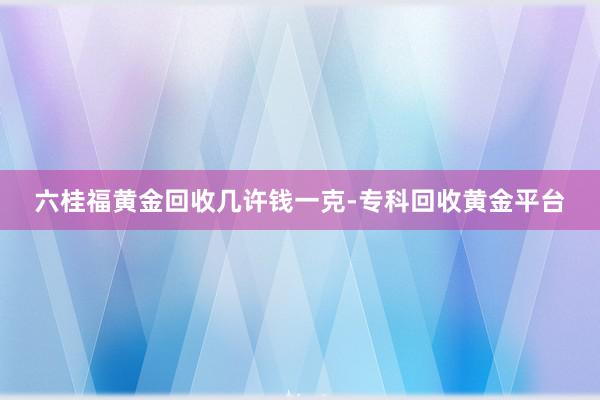六桂福黄金回收几许钱一克-专科回收黄金平台