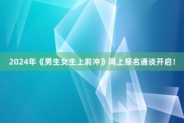 2024年《男生女生上前冲》网上报名通谈开启！