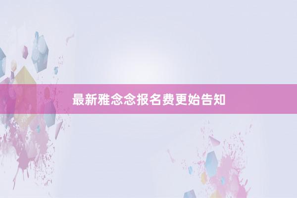最新雅念念报名费更始告知