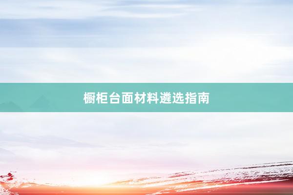 橱柜台面材料遴选指南