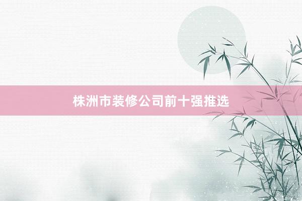 株洲市装修公司前十强推选