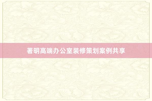 著明高端办公室装修策划案例共享